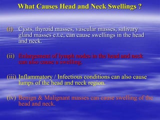 What Causes Head and Neck Swellings ?
(i) Cysts, thyroid masses, vascular masses, salivary
gland masses e.t.c, can cause swellings in the head
and neck.
(ii) Enlargement of lymph nodes in the head and neck
can also cause a swelling.
(iii) Inflammatory / Infectious conditions can also cause
lumps of the head and neck region.
(iv) Benign & Malignant masses can cause swelling of the
head and neck.
 