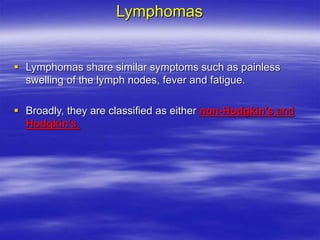 Lymphomas
 Lymphomas share similar symptoms such as painless
swelling of the lymph nodes, fever and fatigue.
 Broadly, they are classified as either non-Hodgkin's and
Hodgkin's.
 