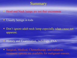 Summary
 Head and Neck lumps are not that uncommon
 Usually benign in kids
 Don’t ignore adult neck lump especially when cause not
apparent.
 History and Examination, radiology, FNA
 Surgical, Medical, Chemotherapy and radiation
treatment options are available for malignant masses.
 