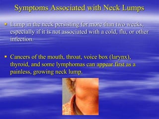 Symptoms Associated with Neck Lumps
 Lump in the neck persisting for more than two weeks,
especially if it is not associated with a cold, flu, or other
infection.
 Cancers of the mouth, throat, voice box (larynx),
thyroid, and some lymphomas can appear first as a
painless, growing neck lump.
 