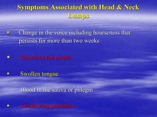 Symptoms Associated with Head & Neck
Lumps
 Change in the voice including hoarseness that
persists for more than two weeks
 Growth in the mouth
 Swollen tongue
Blood in the saliva or phlegm
 Swallowing problems
 