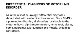 DIFFERENTIAL DIAGNOSIS OF MOTOR LMN
DISORDER
As in the rest of neurology, differential diagnoses
should start with anatomical localization. Since MMN is
a pure motor disorder, all disorders localizable to the
motor unit, viz. alpha motor neuron, nerve root, plexus,
nerve, neuromuscular junction and muscle, should be
considered.
 