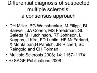 Differential diagnosis of suspected
multiple sclerosis:
a consensus approach
• DH Miller, BG Weinshenker, M Filippi, BL
Banwell, JA Cohen, MS Freedman, SL
Galetta,M Hutchinson, RT Johnson, L
Kappos, J Kira, FD Lublin, HF McFarland,
X Montalban,H Panitch, JR Richert, SC
Reingold and CH Polman
• Multiple Sclerosis 2008; 14: 1157–1174
• © SAGE Publications 2008
 