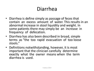 Diarrhea
• Diarrhea is define simply as passage of feces that
contain an excess amount of water. This results in an
abnormal increase in stool liquidity and weight. In
some patients there may simply be an increase in
frequency of defecation.
• Diarrhea has also been described in broad, simple
terms as “the too rapid evacuation of too loose
stools.”
• Definitions notwithstanding, however, it is most
important that the clinician carefully determine
exactly what the owner means when the term
diarrhea is used.
triakoso 2014

 
