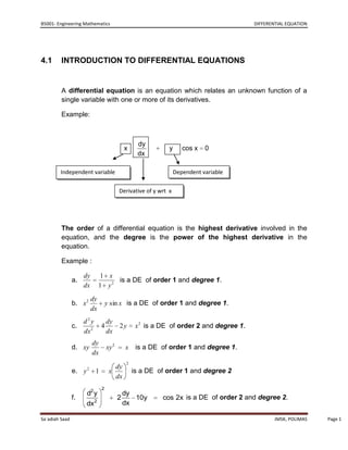 B5001- Engineering Mathematics                                                              DIFFERENTIAL EQUATION




4.1      INTRODUCTION TO DIFFERENTIAL EQUATIONS


         A differential equation is an equation which relates an unknown function of a
         single variable with one or more of its derivatives.

         Example:



                                                     dy
                                               x                y      cos x   0
                                                     dx

        Independent variable                                        Dependent variable


                                           Derivative of y wrt x




         The order of a differential equation is the highest derivative involved in the
         equation, and the degree is the power of the highest derivative in the
         equation.

         Example :

                     dy         1 x
                a.                   is a DE of order 1 and degree 1.
                     dx         1 y2

                           dy
                b. x 2              y sin x is a DE of order 1 and degree 1.
                           dx
                     d2y            dy
                c.              4          2y        x 2 is a DE of order 2 and degree 1.
                     dx 2           dx
                           dy
                d. xy               xy 2       x     is a DE of order 1 and degree 1.
                           dx
                                                2
                       2               dy
                e. y        1        x              is a DE of order 1 and degree 2
                                       dx
                                2
                       d2 y                    dy
                f.                         2      10y         cos 2x is a DE of order 2 and degree 2.
                       dx2                     dx

Sa`adiah Saad                                                                                       JMSK, POLIMAS   Page 1
 