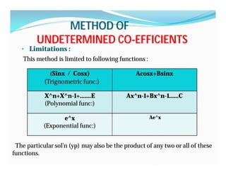 METHOD OFMETHOD OF
UNDETERMINED COUNDETERMINED CO--EFFICIENTSEFFICIENTS
• Limitations :
This method is limited to following functions :
The particular sol’n (yp) may also be the product of any two or all of these
functions.
(Sinx / Cosx)
(Trignometric func:)
Acosx+Bsinx
X^n+X^n-1+…….E
(Polynomial func:)
Ax^n-1+Bx^n-1……C
e^x
(Exponential func:)
Ae^x
 