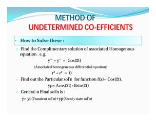 METHOD OFMETHOD OF
UNDETERMINED COUNDETERMINED CO--EFFICIENTSEFFICIENTS
• How to Solve these :
o Find the Complimentary solution of associated Homogenous
equation . e.g.
y''' + y'' = Cos(2t)
(Associated homogeneous differential equation)
r3 + r2 = 0
o Find out the Particular sol’n for function f(x)= Cos(2t).
yp= Acos(2t)+Bsin(2t)
o General n Final sol’n is :
y= yc(Transient sol’n)+yp(Steady state sol’n)
 