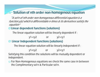 v Solution of nth order non-homogenous equation
“A sol’n of nth order non-homogenous differential equation is a
function y(x) which is differentiable n-times & its derivatives satisfy the
equation”
Ø Linear dependent functions (solutions)
The linear equation solution will be linearly dependent if :
y1=cy2 or y2=cy1
Ø Linear Independent functions (solutions)
The linear equation solution will be linearly independent if :
y1≠cy2 or y2≠cy1
Satisfying this condition the solutions will be mutually dependent or
independent.
ü For Non-Homogenous equations we check the same case in between
the Complimentary sol’n & Particular sol’n.
 