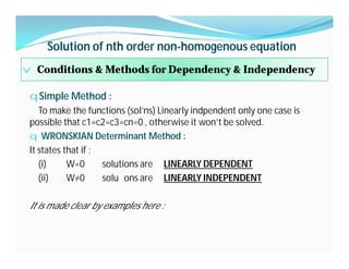 Solution of nth order non-homogenous equation
v Conditions & Methods for Dependency & Independency
qSimple Method :
To make the functions (sol’ns) Linearly indpendent only one case is
possible that c1=c2=c3=cn=0 , otherwise it won’t be solved.
q WRONSKIAN Determinant Method :
It states that if ;
(i) W=0 solutions are LINEARLY DEPENDENT
(ii) W≠0 solu ons are LINEARLY INDEPENDENT
It is made clear by examples here :
 