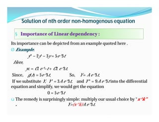Solution of nth order non-homogenous equation
§ Importance of Linear dependency :
Its importance can be depicted from an example quoted here .
Ø Example:
y″ − 2y′ − 3y = 5e^3t
Here,
yc = C1 e^−t + C2 e^3t.
Since, g(t) = 5e^3t, So, Y = A e^3t,
If we substitute Y, Y ′ = 3A e^3t, and Y ″ = 9A e^3t into the differential
equation and simplify, we would get the equation
0 = 5e^3t
ü The remedy is surprisingly simple: multiply our usual choice by “x^k”
. Y=(x^k)A e^3t.
 