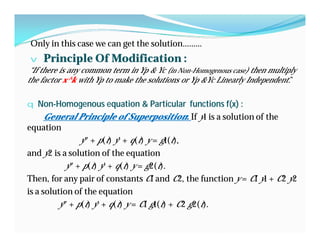 Only in this case we can get the solution………
v Principle Of Modification :
“If there is any common term in Yp & Yc (in Non-Homogenous case) then multiply
the factor x^k with Yp to make the solutions or Yp &Yc Linearly Independent.”
q Non-Homogenous equation & Particular functions f(x) :
General Principle of SuperpositionGeneral Principle of Superposition:: If y1 is a solution of the
equation
y″ + p(t) y′ + q(t) y = g1(t),
and y2 is a solution of the equation
y″ + p(t) y′ + q(t) y = g2(t).
Then, for any pair of constants C1 and C2, the function y = C1 y1 + C2 y2
is a solution of the equation
y″ + p(t) y′ + q(t) y = C1 g1(t) + C2 g2(t).
 