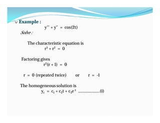 v Example :
y''' + y'' = cos(2t)
Solve :
The characteristic equation is
r3 + r2 = 0
Factoring gives
r2(r + 1) = 0
r = 0 (repeated twice) or r = -1
The homogeneous solution is
yc = c1 + c2t + c3e-t ………………..(i)
 
