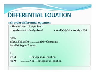 DIFFERENTIAL EQUATIONDIFFERENTIAL EQUATION
nth order differential equation
General form of equation is— General form of equation is
dny/dxn + a1(x)dn−1y/dxn−1 ・ ・ ・ + an−1(x)dy/dx+ an(x)y = f(x) .
Here,
a1(x), a2(x), a3(x) ………….an(x)= Constants
f(x)=Driving or Forcing
If ,
f(x)=0 ………….Homogenousequation
f(x)≠0 ………….Non-Homogenous equation
 
