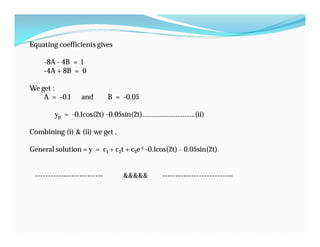 Equating coefficients gives
-8A - 4B = 1
-4A + 8B = 0
We get :
A = -0.1 and B = -0.05
yp = -0.1cos(2t) -0.05sin(2t)…………………………(ii)
Combining (i) & (ii) we get ,
General solution = y = c1 + c2t + c3e-t -0.1cos(2t) - 0.05sin(2t)
-------------------------- &&&&& ---------------------------
 