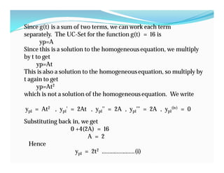 Since g(t) is a sum of two terms, we can work each term
separately. The UC-Set for the function g(t) = 16 is
yp=A
Since this is a solution to the homogeneous equation, we multiply
by t to get
yp=At
This is also a solution to the homogeneousequation, so multiply by
t again to get
yp=At2
which is not a solution of the homogeneous equation. We write
yp1 = At2 , yp1' = 2At , yp1'' = 2A , yp1''' = 2A , yp1
(iv) = 0
Substituting back in, we get
0 +4(2A) = 16
A = 2
Hence
yp1 = 2t2 ………………….(i)
 