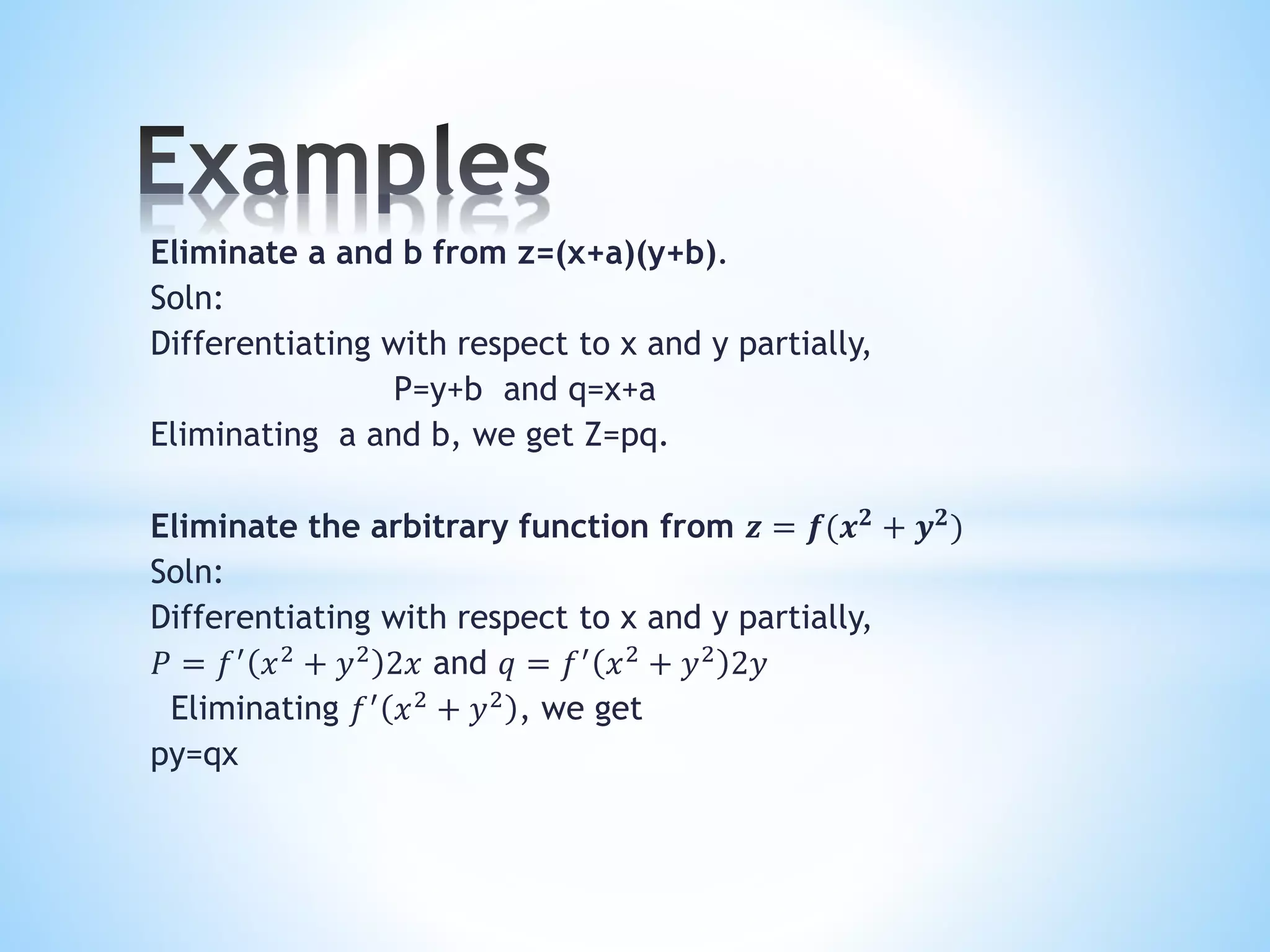 Eliminate a and b from z=(x+a)(y+b).
Soln:
Differentiating with respect to x and y partially,
P=y+b and q=x+a
Eliminating a and b, we get Z=pq.
Eliminate the arbitrary function from 𝒛 = 𝒇(𝒙 𝟐
+ 𝒚 𝟐
)
Soln:
Differentiating with respect to x and y partially,
𝑃 = 𝑓′
𝑥2
+ 𝑦2
2𝑥 and 𝑞 = 𝑓′
𝑥2
+ 𝑦2
2𝑦
Eliminating 𝑓′
𝑥2
+ 𝑦2
, we get
py=qx
 
