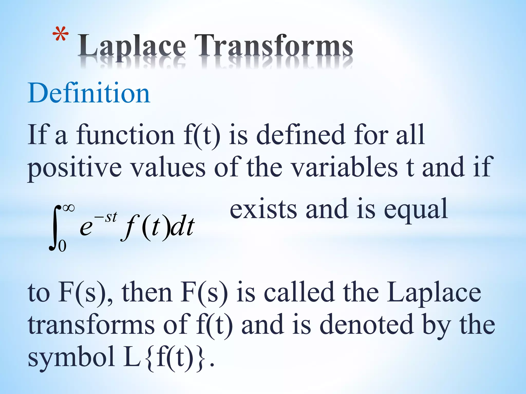 Definition
If a function f(t) is defined for all
positive values of the variables t and if
exists and is equal
to F(s), then F(s) is called the Laplace
transforms of f(t) and is denoted by the
symbol L{f(t)}.
*
dttfe st



0
)(
 