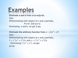Eliminate a and b from z=(x+a)(y+b).
Soln:
Differentiating with respect to x and y partially,
P=y+b and q=x+a
Eliminating a and b, we get Z=pq.
Eliminate the arbitrary function from 𝒛 = 𝒇(𝒙 𝟐
+ 𝒚 𝟐
)
Soln:
Differentiating with respect to x and y partially,
𝑃 = 𝑓′
𝑥2
+ 𝑦2
2𝑥 and 𝑞 = 𝑓′
𝑥2
+ 𝑦2
2𝑦
Eliminating 𝑓′
𝑥2
+ 𝑦2
, we get
py=qx
 
