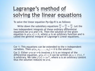 To solve the linear equation Pp+Qq=R is as follows:
Write down the subsidiary equations
𝑑𝑥
𝑃
=
𝑑𝑦
𝑄
=
𝑑𝑧
𝑅
. Let the
two independent integrals of these ordinary differential
equations be u=a and v=b. Then the solution of the given
equation is 𝜑 𝑢, 𝑣 = 0, where 𝜑 is an arbitrary function and is
called the general integral of Lagrange’s Linear equations.
Cor 1: This equations can be extended to the n independent
variables. Then 𝜑 𝑢1, 𝑢2 … … , 𝑢 𝑛 = 0 is the solution.
Cor 2: Either u=a or v=b involves z it is an integral of the
differential equation. 𝜑 𝑢, 𝑣 = 0 can be written as 𝑢 = 𝑓 v , f
is arbitrary. We take 𝑓 𝑣 = 𝑎𝑣0
, where a is an arbitrary constnt
thus the solution reduces to u=a.
 