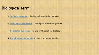 Biologycal term:
 Verhulst equation – biological population growth
 von Bertalanffy model – biological individual growth
 Replicator dynamics – found in theoretical biology
 Hodgkin–Huxley model – neural action potentials
 