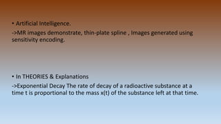 • Artificial Intelligence.
->MR images demonstrate, thin-plate spline , Images generated using
sensitivity encoding.
• In THEORIES & Explanations
->Exponential Decay The rate of decay of a radioactive substance at a
time t is proportional to the mass x(t) of the substance left at that time.
 