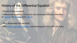 History of the Differential Equation :
• Period of the invention.
->differential equations first came into existence with the invention
of calculus by Newton and Leibniz.
• Who developed the methods.
->The Euler–Lagrange equation was developed in the 1750s by Euler.
 