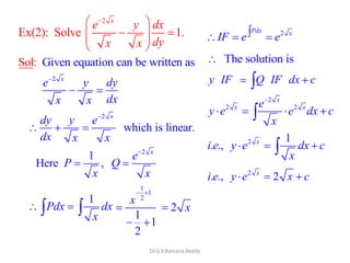 Dr.G.V.Ramana Reddy
2
Ex(2): Solve 1.
x
e y dx
dyx x
Given equation can be writteSol: n as
2 x
e y dy
dxx x
2
which is linear.
x
dy y e
dx x x
2
1
Here ,
x
e
P Q
x x
1
Pdx dx
x
1
1
2
1
1
2
x
2 x
2Pdx x
IF e e
The solution is
y IF Q IF dx c
2
2 2
x
x xe
y e e dx c
x
2 1
. ., x
i e y e dx c
x
2
. ., 2x
i e y e x c
 