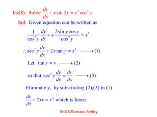 Dr.G.V.Ramana Reddy
3 2
Ex(8): Solve sin 2 cos .
dy
x y x y
dx
Given equation can be writtSol: en as
3
2 2
1 2sin cos
cos cos
dy y y
x x
y dx y
2 3
sec 2 tan (1)
dy
y x y x
dx
Let tan (2)y v
2
so that sec (3)
dy dv
y
dx dx
Eliminate y, by substituting (2),(3) in (1)
3
2 which is linear.
dv
xv x
dx
 
