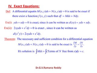 IV. Exact Equations:
A differential equatin ( , ) ( , ) 0 is said to be exactDef: fiM x y dx N x y dy
there exist a function ( , ) such that .f x y df Mdx Ndy
0 is exactEx(i): ydx xdy , since it can be written as ( ) .d xy ydx xdy
2
2 0 is exact , since itEx(ii): can be written asxydx x dy
2 2
( ) 2 .d x y xydx x dy
The necessary and sufficient condition for a differentialTheo equr aem: tion
( , ) ( , ) 0 is said to be exact isM x y dx N x y dy .
M N
y x
It's solution is (Terms of free from ) .Mdx N x dy c
 