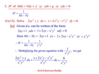 Dr.G.V.Ramana Reddy
3. of 0IF Mdx Ndy f xy ydx g xy xdy
1
IF
Mx Ny
2 2 4 3
Ex(12): Solve 2 2 0.xy y dx x x y x y dy
Given d.e. can be written of theSol: form
2 1xy ydx 3 3
1 2 0xy x y xdy
Here Mx Ny 2 1xy yx 3 3
1 2xy x y xy 4 4
x y
4 4
1 1
IF
Mx Ny x y
4 4
1
Multiplying the given equation with , we get
x y
2
4 4
2xy y
dx
x y
2 4 3
4 4
2x x y x y
dy
x y 4 4
0
x y
 