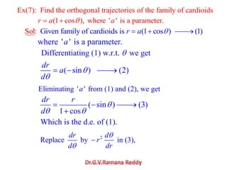 Ex(7): Find the orthogonal trajectories of the family of cardioids
(1 cos ), where ' ' is a parameter.r a a
Given family of cardioids is (1 cos ) (1S l )o : r a
where ' ' is a parameter.a
Differentiating (1) w.r.t. we get
( sin ) (2)
dr
a
d
Eliminating ' ' from (1) and (2), we geta
Which is the d.e. of (1).
2
Replace by in (3),
dr d
r
d dr
( sin ) (3)
1 cos
dr r
d
 