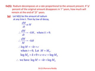 Dr.G.V.Ramana Reddy
Ex(5): Radium decomposes at a rate proportional to the amount present. If ‘p’
percent of the original amount disappears in ‘l ’ years, how much will
remain at the end of ‘2l ’ years.
Sol: Let M(t) be the amount of radium
at any time t. Then by law of decay,
dM
M
dt
, where 0.
dM
kM k
dt
dM
kdt
M
log M kt c
0when 0, Let .t M M
0log 0M k c 0logc M
0we have log logM kt M
 