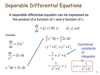 A separable differential equation can be expressed as
the product of a function of x and a function of y.
( ) ( )
dy
g x h y
dx
= ×
Example:
2
2
dy
xy
dx
=
2
2
dy
x dx
y
=
2
2y dy x dx−
=
2
2y dy x dx−
=∫ ∫
1 2
1 2y C x C−
− + = +
21
x C
y
− = +
2
1
y
x C
− =
+ 2
1
y
x C
= −
+
( ) 0h y ≠
→
Combined
constants
of
integratio
n
Separable Differential Equations
 