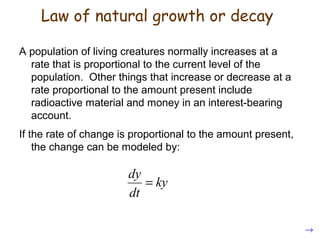A population of living creatures normally increases at a
rate that is proportional to the current level of the
population. Other things that increase or decrease at a
rate proportional to the amount present include
radioactive material and money in an interest-bearing
account.
If the rate of change is proportional to the amount present,
the change can be modeled by:
dy
ky
dt
=
→
Law of natural growth or decay
 
