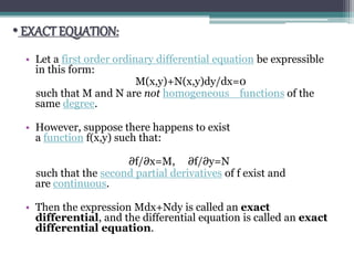 • EXACT EQUATION:
• Let a first order ordinary differential equation be expressible
in this form:
M(x,y)+N(x,y)dy/dx=0
such that M and N are not homogeneous functions of the
same degree.
• However, suppose there happens to exist
a function f(x,y) such that:
∂f/∂x=M, ∂f/∂y=N
such that the second partial derivatives of f exist and
are continuous.
• Then the expression Mdx+Ndy is called an exact
differential, and the differential equation is called an exact
differential equation.
 