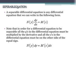 SEPERABLEQUATION:
• A separable differential equation is any differential
equation that we can write in the following form.
• Note that in order for a differential equation to be
separable all the y's in the differential equation must be
multiplied by the derivative and all the x's in the
differential equation must be on the other side of the
equal sign.
 