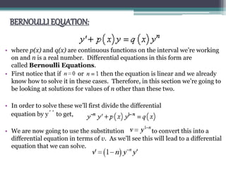 BERNOULLI EQUATION:
• where p(x) and q(x) are continuous functions on the interval we’re working
on and n is a real number. Differential equations in this form are
called Bernoulli Equations.
• First notice that if or then the equation is linear and we already
know how to solve it in these cases. Therefore, in this section we’re going to
be looking at solutions for values of n other than these two.
• In order to solve these we’ll first divide the differential
equation by ý́́́ to get,
• We are now going to use the substitution to convert this into a
differential equation in terms of v. As we’ll see this will lead to a differential
equation that we can solve.
 