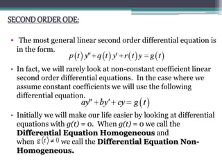 SECONDORDER ODE:
• The most general linear second order differential equation is
in the form.
• In fact, we will rarely look at non-constant coefficient linear
second order differential equations. In the case where we
assume constant coefficients we will use the following
differential equation.
• Initially we will make our life easier by looking at differential
equations with g(t) = 0. When g(t) = 0 we call the
Differential Equation Homogeneous and
when we call the Differential Equation Non-
Homogeneous.
 