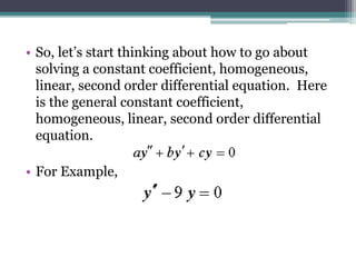 • So, let’s start thinking about how to go about
solving a constant coefficient, homogeneous,
linear, second order differential equation. Here
is the general constant coefficient,
homogeneous, linear, second order differential
equation.
• For Example,
 