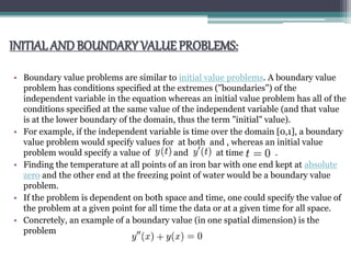 INITIALANDBOUNDARY VALUE PROBLEMS:
• Boundary value problems are similar to initial value problems. A boundary value
problem has conditions specified at the extremes ("boundaries") of the
independent variable in the equation whereas an initial value problem has all of the
conditions specified at the same value of the independent variable (and that value
is at the lower boundary of the domain, thus the term "initial" value).
• For example, if the independent variable is time over the domain [0,1], a boundary
value problem would specify values for at both and , whereas an initial value
problem would specify a value of and at time .
• Finding the temperature at all points of an iron bar with one end kept at absolute
zero and the other end at the freezing point of water would be a boundary value
problem.
• If the problem is dependent on both space and time, one could specify the value of
the problem at a given point for all time the data or at a given time for all space.
• Concretely, an example of a boundary value (in one spatial dimension) is the
problem
 
