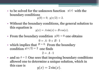 • to be solved for the unknown function with the
boundary conditions
• Without the boundary conditions, the general solution to
this equation is
• From the boundary condition one obtains
• which implies that From the boundary
condition one finds
• and so One sees that imposing boundary conditions
allowed one to determine a unique solution, which in
this case is
 