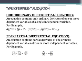 TYPES OF DIFFERENTIAL EQUATION:
ODE (ORDINARY DIFFERENTIAL EQUATION):
An equation contains only ordinary derivates of one or more
dependent variables of a single independent variable.
For Example,
dy/dx + 5y = ex, (dx/dt) + (dy/dt) = 2x + y
PDE (PARTIAL DIFFERENTIAL EQUATION):
An equation contains partial derivates of one or more
dependent variables of two or more independent variables.
For Example,
 