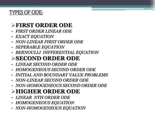 TYPES OF ODE:
FIRST ORDER ODE
• FIRST ORDER LINEAR ODE
• EXACT EQUATION
• NON-LINEAR FIRST ORDER ODE
• SEPERABLE EQUATION
• BERNOULLI DIFFERENTIAL EQUATION
SECOND ORDER ODE
• LINEAR SECOND ORDER ODE
• HOMOGENEOUS SECOND ORDER ODE
• INITIAL AND BOUNDARY VALUE PROBLEMS
• NON-LINEAR SECOND ORDER ODE
• NON-HOMOGENEOUS SECOND ORDER ODE
HIGHER ORDER ODE
• LINEAR NTH ORDER ODE
• HOMOGENEOUS EQUATION
• NON-HOMOGENEOUS EQUATION
 