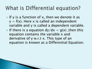  If y is a function of x, then we denote it as
y = f(x). Here x is called an independent
variable and y is called a dependent variable.
 If there is a equation dy/dx = g(x) ,then this
equation contains the variable x and
derivative of y w.r.t x. This type of an
equation is known as a Differential Equation.
 