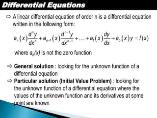 Differential Equations
 A linear differential equation of order n is a differential equation
written in the following form:
       

 
    
1
1 1 01
( )
n n
n nn n
d y d y dy
a x a x a x a x y f x
dx dx dx
where an(x) is not the zero function
 General solution : looking for the unknown function of a
differential equation
 Particular solution (Initial Value Problem) : looking for
the unknown function of a differential equation where the
values of the unknown function and its derivatives at some
point are known
 