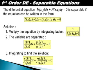 1st Order DE - Separable Equations
The differential equation M(x,y)dx + N(x,y)dy = 0 is separable if
the equation can be written in the form:
        02211  dyygxfdxygxf
Solution :
1. Multiply the equation by integrating factor:
   ygxf 12
1
2. The variable are separated :
 
 
 
 
0
1
2
2
1
 dy
yg
yg
dx
xf
xf
3. Integrating to find the solution:
 
 
 
 
Cdy
yg
yg
dx
xf
xf
  1
2
2
1
 