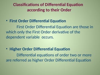Classifications of Differential Equation
according to their Order
• First Order Differential Equation
First Order Differential Equation are those in
which only the First Order derivative of the
dependent variable occurs.
• Higher Order Differential Equation
Differential equations of order two or more
are referred as higher Order Differential Equation
 