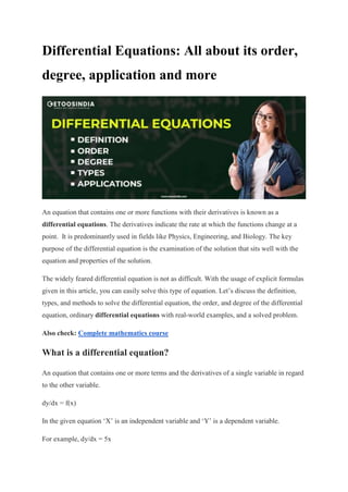 Differential Equations: All about its order,
degree, application and more
An equation that contains one or more functions with their derivatives is known as a
differential equations. The derivatives indicate the rate at which the functions change at a
point. It is predominantly used in fields like Physics, Engineering, and Biology. The key
purpose of the differential equation is the examination of the solution that sits well with the
equation and properties of the solution.
The widely feared differential equation is not as difficult. With the usage of explicit formulas
given in this article, you can easily solve this type of equation. Let’s discuss the definition,
types, and methods to solve the differential equation, the order, and degree of the differential
equation, ordinary differential equations with real-world examples, and a solved problem.
Also check: Complete mathematics course
What is a differential equation?
An equation that contains one or more terms and the derivatives of a single variable in regard
to the other variable.
dy/dx = f(x)
In the given equation ‘X’ is an independent variable and ‘Y’ is a dependent variable.
For example, dy/dx = 5x
 