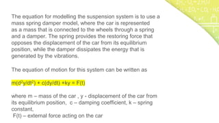 The equation for modelling the suspension system is to use a
mass spring damper model, where the car is represented
as a mass that is connected to the wheels through a spring
and a damper. The spring provides the restoring force that
opposes the displacement of the car from its equilibrium
position, while the damper dissipates the energy that is
generated by the vibrations.
The equation of motion for this system can be written as
m(d2y/dt2) + c(dy/dt) +ky = F(t)
where m – mass of the car , y - displacement of the car from
its equilibrium position, c – damping coefficient, k – spring
constant,
F(t) – external force acting on the car
 