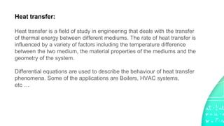 Heat transfer:
Heat transfer is a field of study in engineering that deals with the transfer
of thermal energy between different mediums. The rate of heat transfer is
influenced by a variety of factors including the temperature difference
between the two medium, the material properties of the mediums and the
geometry of the system.
Differential equations are used to describe the behaviour of heat transfer
phenomena. Some of the applications are Boilers, HVAC systems,
etc …
 